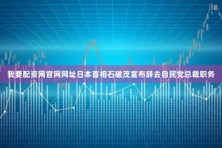 我要配资网官网网址日本首相石破茂宣布辞去自民党总裁职务